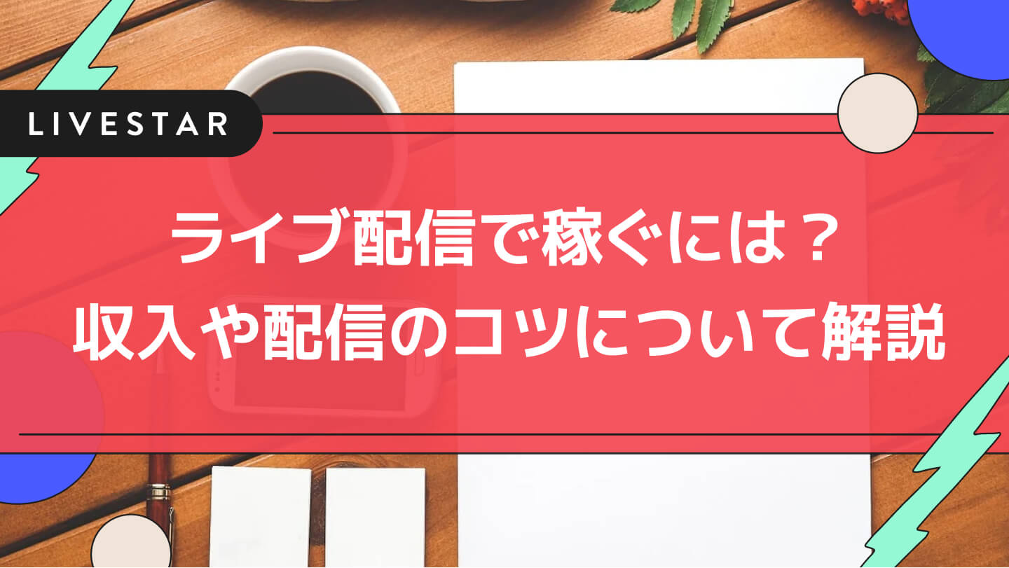 ライブ配信で稼ぐには？ライバーの収入や配信のコツ、ネタ作りに関して解説！