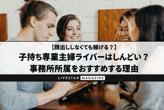 子持ち専業主婦ライバーはしんどい？やめてよかったケースや事務所所属をおすすめする理由｜顔出ししない・おばさんでも稼げる？